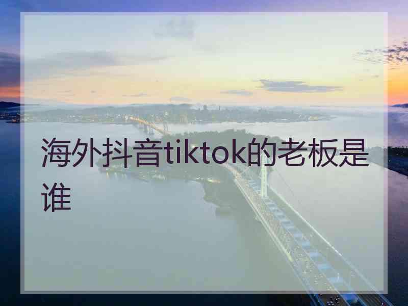 海外抖音tiktok的老板是谁