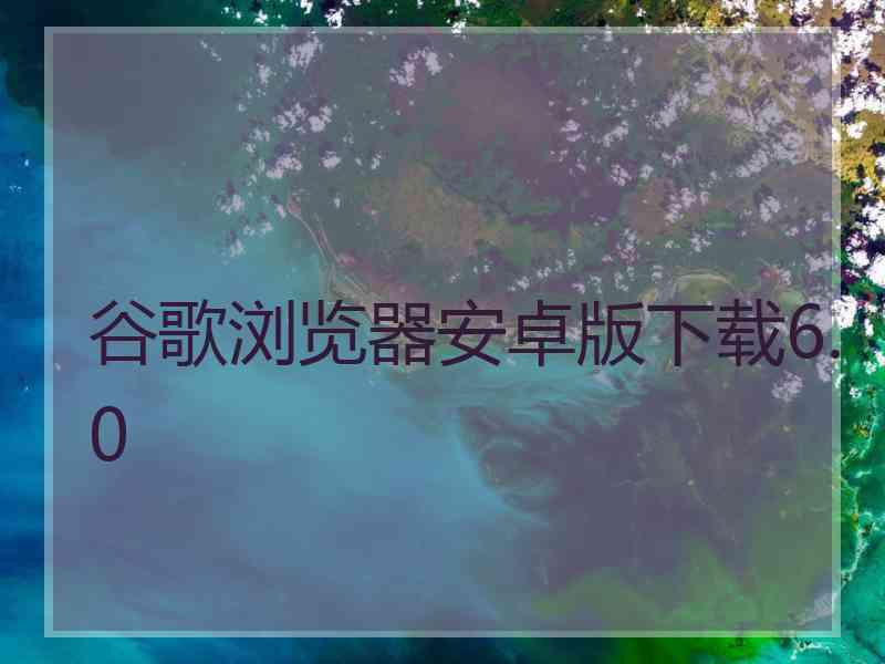 谷歌浏览器安卓版下载6.0